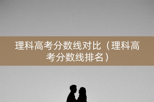 理科高考分数线对比(理科高考分数线排名) 理科高考分数线对比(理科高考分数线排名)