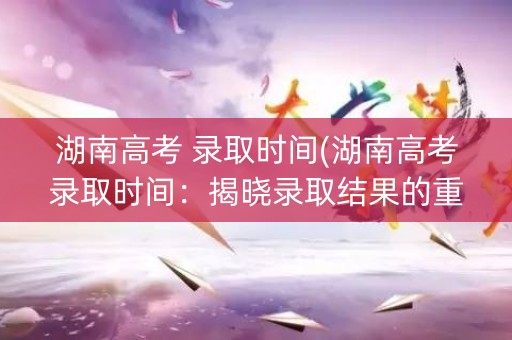 湖南高考 录取时间(湖南高考录取时间：揭晓录取结果的重要时刻)