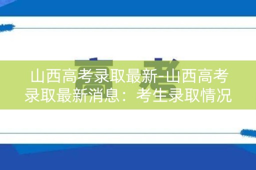 山西高考录取最新-山西高考录取最新消息：考生录取情况大揭秘