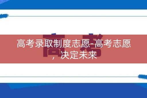 高考录取制度志愿-高考志愿,决定未来 高考录取制度志愿-高考志愿,决定未来