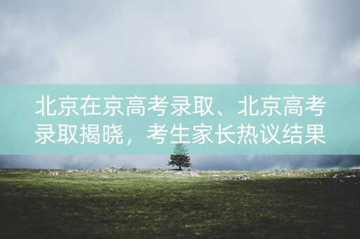 北京在京高考录取、北京高考录取揭晓,考生家长热议结果 北京在京高考录取、北京高考录取揭晓,考生家长热议结果