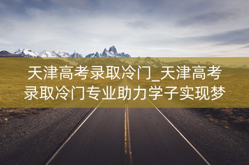 天津高考录取冷门_天津高考录取冷门专业助力学子实现梦想