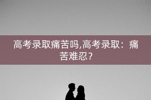 高考录取痛苦吗,高考录取：痛苦难忍？