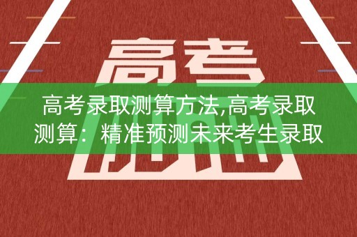 高考录取测算方法,高考录取测算：精准预测未来考生录取结果