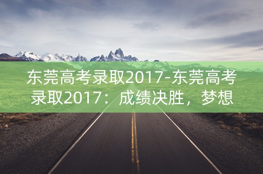 东莞高考录取2017-东莞高考录取2017:成绩决胜,梦想起航 东莞高考录取2017-东莞高考录取2017:成绩决胜,梦想起航