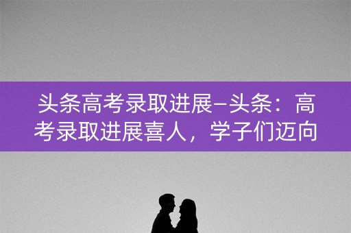 头条高考录取进展—头条:高考录取进展喜人,学子们迈向新的人生阶段 头条高考录取进展—头条:高考录取进展喜人,学子们迈向新的人生阶段