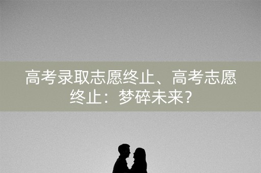 高考录取志愿终止、高考志愿终止：梦碎未来？