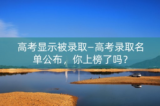 高考显示被录取—高考录取名单公布，你上榜了吗？