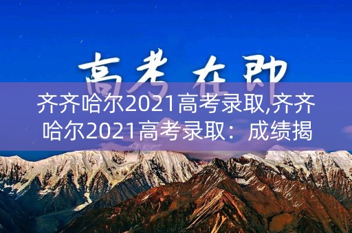 齐齐哈尔2021高考录取,齐齐哈尔2021高考录取：成绩揭晓，学子迎来新篇章