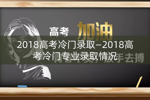 2018高考冷门录取—2018高考冷门专业录取情况