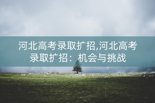 河北高考录取扩招,河北高考录取扩招:机会与挑战 河北高考录取扩招,河北高考录取扩招:机会与挑战