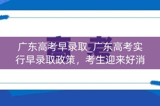 广东高考早录取_广东高考实行早录取政策，考生迎来好消息