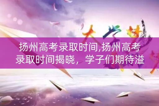 扬州高考录取时间,扬州高考录取时间揭晓，学子们期待溢满心间