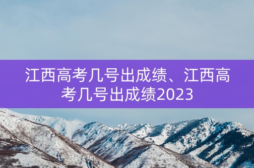 江西高考几号出成绩、江西高考几号出成绩2023