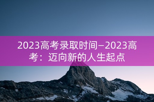 2023高考录取时间—2023高考：迈向新的人生起点