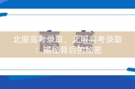 北服高考录取、北服高考录取:揭秘背后的秘密 北服高考录取、北服高考录取:揭秘背后的秘密