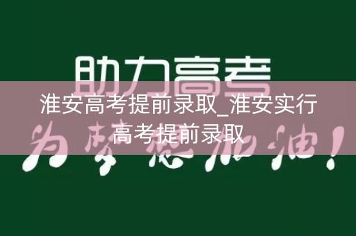 淮安高考提前录取_淮安实行高考提前录取