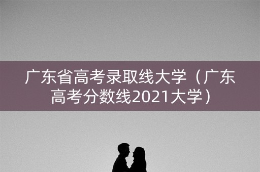 广东省高考录取线大学（广东高考分数线2021大学）