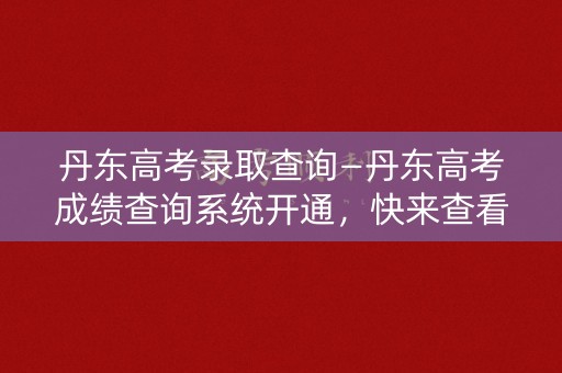 丹东高考录取查询—丹东高考成绩查询系统开通，快来查看录取结果
