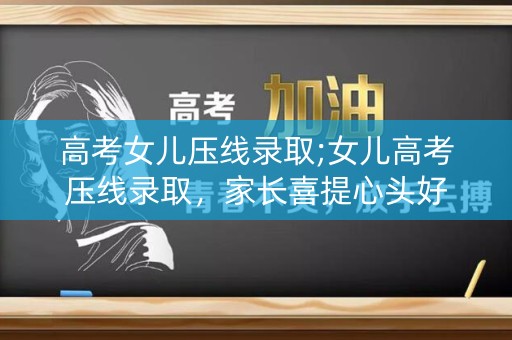 高考女儿压线录取;女儿高考压线录取,家长喜提心头好 高考女儿压线录取;女儿高考压线录取,家长喜提心头好