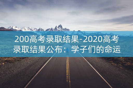 200高考录取结果-2020高考录取结果公布：学子们的命运之路揭晓