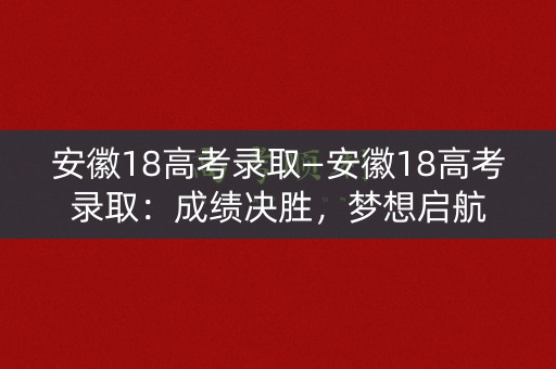 安徽18高考录取—安徽18高考录取：成绩决胜，梦想启航