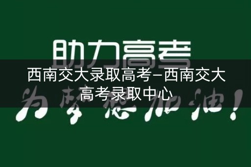 西南交大录取高考—西南交大高考录取中心