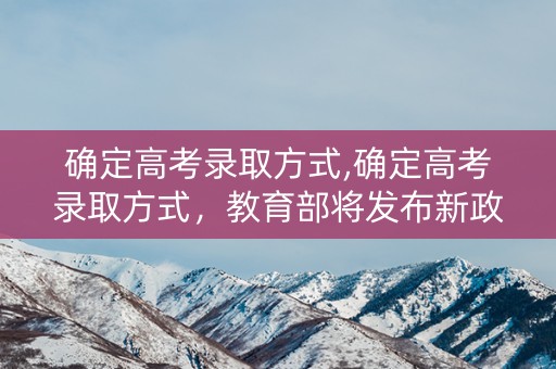确定高考录取方式,确定高考录取方式，教育部将发布新政策