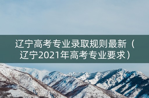 辽宁高考专业录取规则最新（辽宁2021年高考专业要求）
