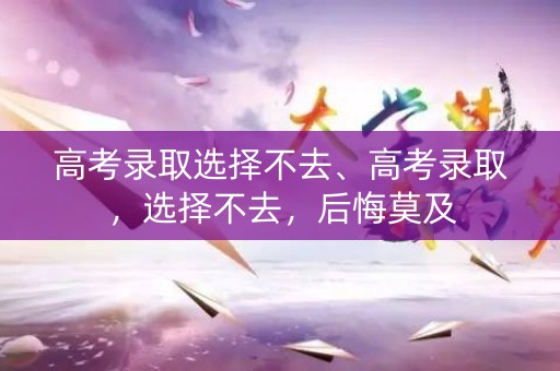 高考录取选择不去、高考录取,选择不去,后悔莫及 高考录取选择不去、高考录取,选择不去,后悔莫及