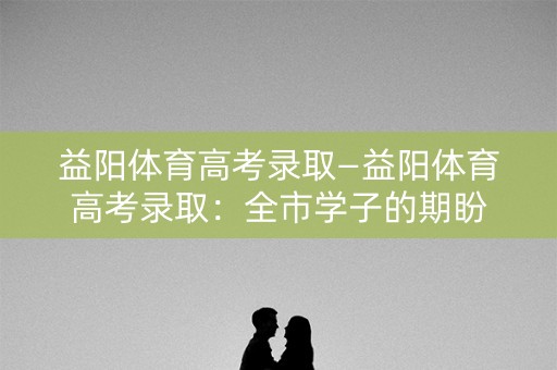 益阳体育高考录取—益阳体育高考录取：全市学子的期盼