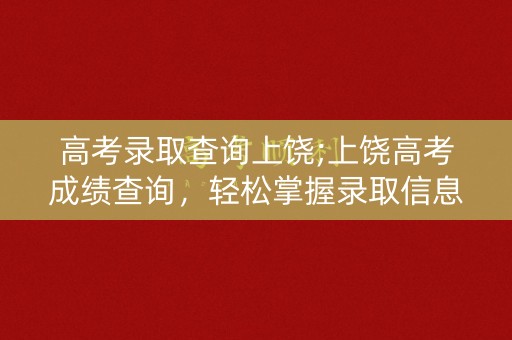 高考录取查询上饶;上饶高考成绩查询,轻松掌握录取信息 高考录取查询上饶;上饶高考成绩查询,轻松掌握录取信息