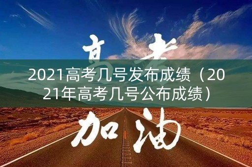 2021高考几号发布成绩（2021年高考几号公布成绩）