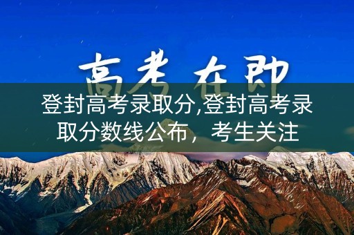 登封高考录取分,登封高考录取分数线公布，考生关注