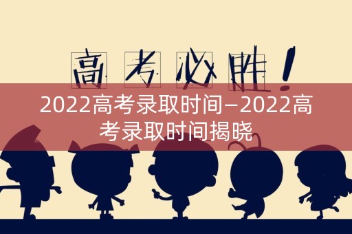 2022高考录取时间—2022高考录取时间揭晓