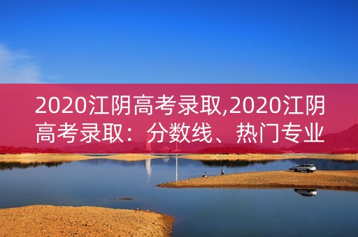2020江阴高考录取,2020江阴高考录取：分数线、热门专业、名校分布