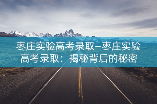 枣庄实验高考录取—枣庄实验高考录取:揭秘背后的秘密 枣庄实验高考录取—枣庄实验高考录取:揭秘背后的秘密