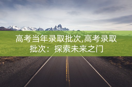 高考当年录取批次,高考录取批次：探索未来之门