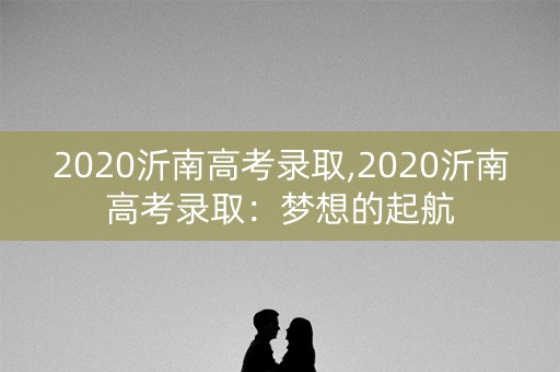 2020沂南高考录取,2020沂南高考录取:梦想的起航 2020沂南高考录取,2020沂南高考录取:梦想的起航