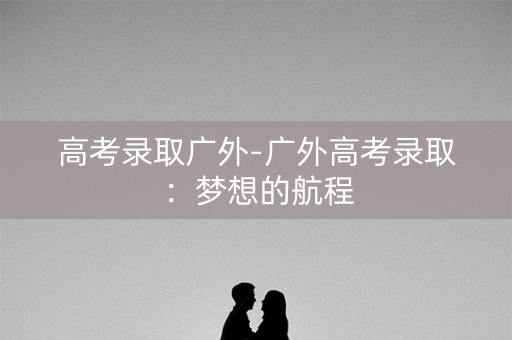 高考录取广外-广外高考录取：梦想的航程