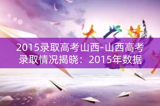 2015录取高考山西-山西高考录取情况揭晓:2015年数据分析 2015录取高考山西-山西高考录取情况揭晓:2015年数据分析