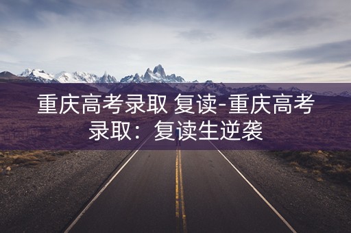 重庆高考录取 复读-重庆高考录取:复读生逆袭 重庆高考录取 复读-重庆高考录取:复读生逆袭