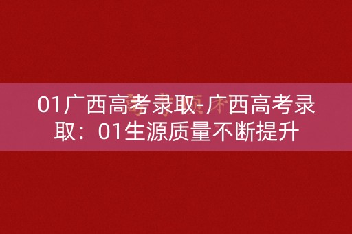 01广西高考录取-广西高考录取:01生源质量不断提升 01广西高考录取-广西高考录取:01生源质量不断提升