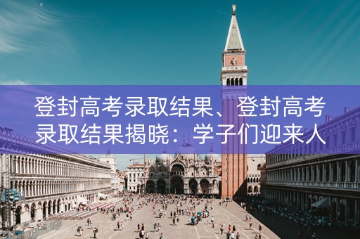登封高考录取结果、登封高考录取结果揭晓：学子们迎来人生新篇章