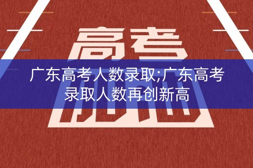 广东高考人数录取;广东高考录取人数再创新高