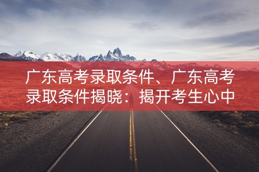 广东高考录取条件、广东高考录取条件揭晓：揭开考生心中的谜团