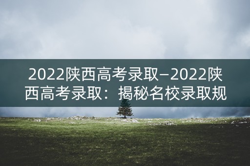 2022陕西高考录取—2022陕西高考录取：揭秘名校录取规则