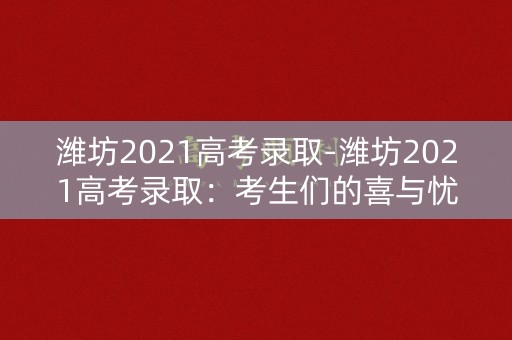 潍坊2021高考录取-潍坊2021高考录取：考生们的喜与忧
