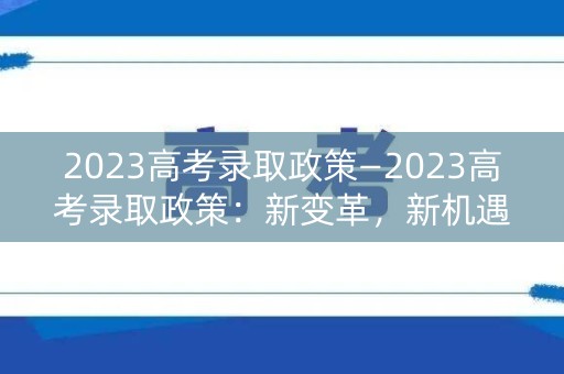 2023高考录取政策—2023高考录取政策:新变革,新机遇 2023高考录取政策—2023高考录取政策:新变革,新机遇