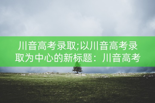 川音高考录取;以川音高考录取为中心的新标题：川音高考录取：考生必看